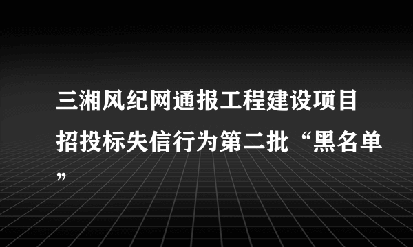 三湘风纪网通报工程建设项目招投标失信行为第二批“黑名单”