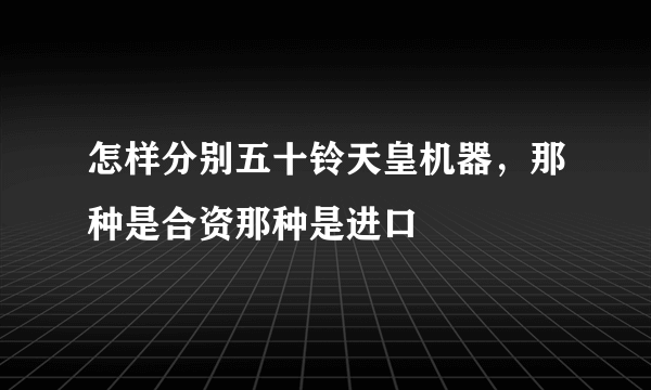 怎样分别五十铃天皇机器，那种是合资那种是进口