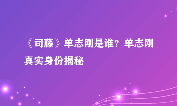 《司藤》单志刚是谁？单志刚真实身份揭秘