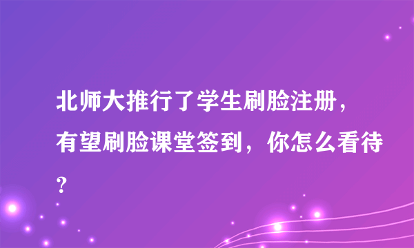 北师大推行了学生刷脸注册，有望刷脸课堂签到，你怎么看待？