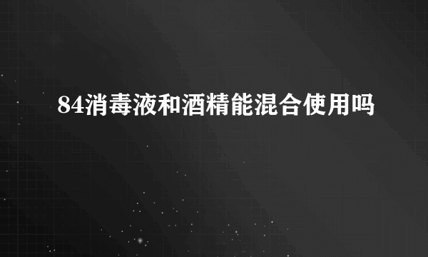 84消毒液和酒精能混合使用吗