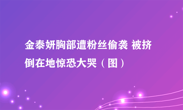 金泰妍胸部遭粉丝偷袭 被挤倒在地惊恐大哭（图）