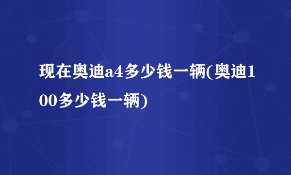 现在奥迪a4多少钱一辆(奥迪100多少钱一辆)