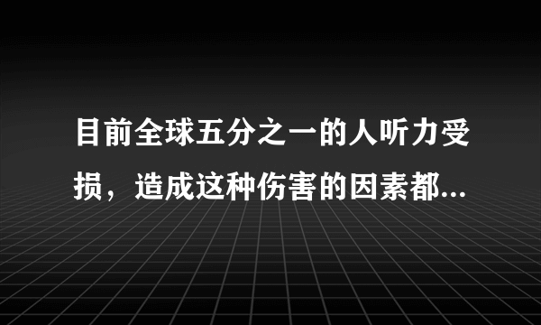 目前全球五分之一的人听力受损，造成这种伤害的因素都有什么？