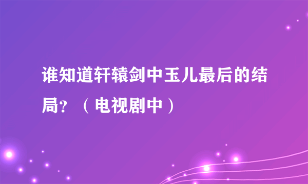 谁知道轩辕剑中玉儿最后的结局？（电视剧中）