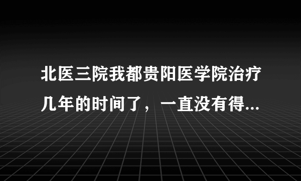 北医三院我都贵阳医学院治疗几年的时间了，一直没有得...