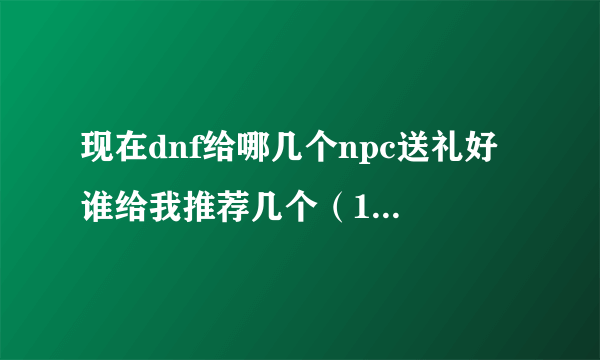 现在dnf给哪几个npc送礼好 谁给我推荐几个（10个以内）