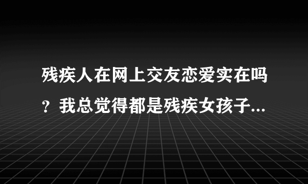 残疾人在网上交友恋爱实在吗？我总觉得都是残疾女孩子被骗得最多，这是为什么？