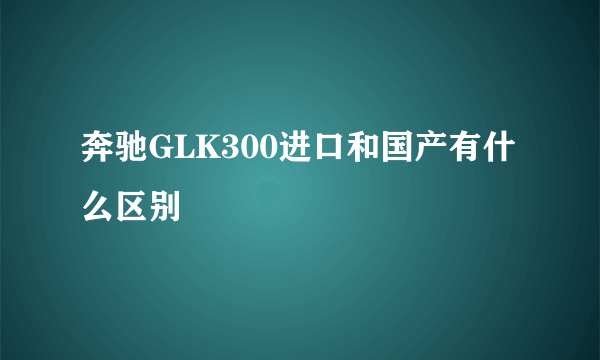 奔驰GLK300进口和国产有什么区别