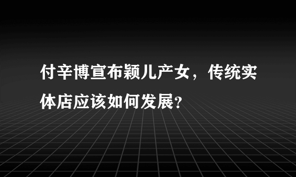 付辛博宣布颖儿产女，传统实体店应该如何发展？