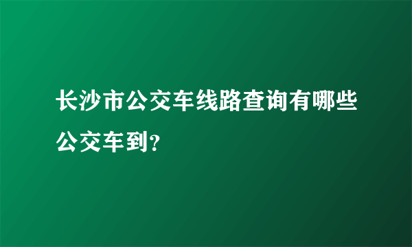 长沙市公交车线路查询有哪些公交车到？