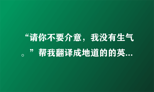 “请你不要介意，我没有生气。”帮我翻译成地道的的英语，谢谢！