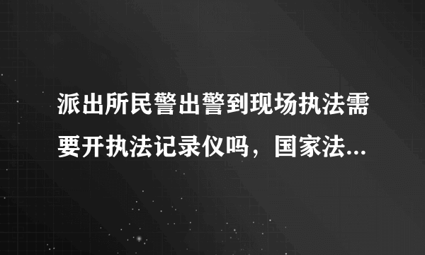 派出所民警出警到现场执法需要开执法记录仪吗，国家法律对警察佩戴执法记录仪是怎么规定的？