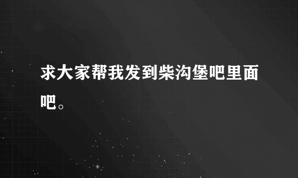 求大家帮我发到柴沟堡吧里面吧。