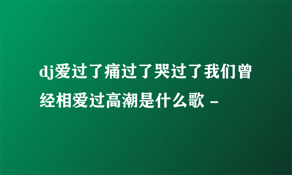 dj爱过了痛过了哭过了我们曾经相爱过高潮是什么歌 -