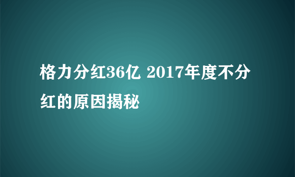 格力分红36亿 2017年度不分红的原因揭秘