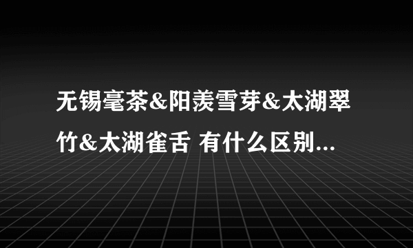 无锡毫茶&阳羡雪芽&太湖翠竹&太湖雀舌 有什么区别和关系？