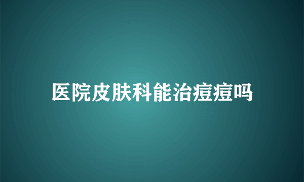 医院皮肤科能治痘痘吗