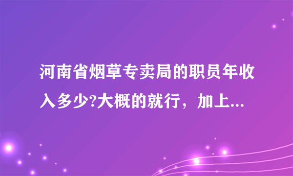 河南省烟草专卖局的职员年收入多少?大概的就行，加上工资外的其他福利收入等等！