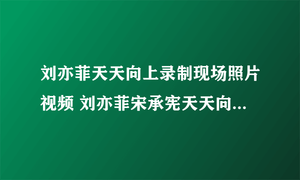 刘亦菲天天向上录制现场照片视频 刘亦菲宋承宪天天向上播出时间