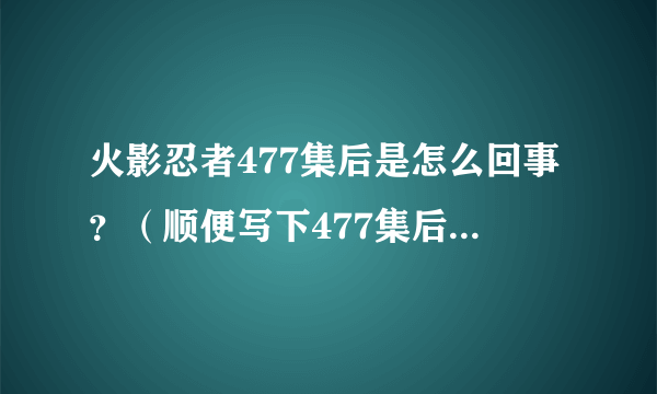 火影忍者477集后是怎么回事？（顺便写下477集后每集的大概简介