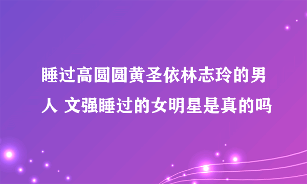 睡过高圆圆黄圣依林志玲的男人 文强睡过的女明星是真的吗