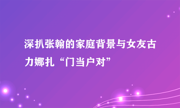 深扒张翰的家庭背景与女友古力娜扎“门当户对”