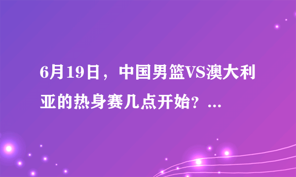 6月19日，中国男篮VS澳大利亚的热身赛几点开始？什么平台直播？你更看好谁的发挥？