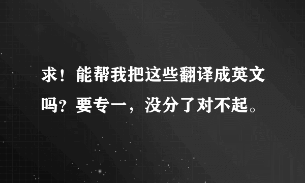 求！能帮我把这些翻译成英文吗？要专一，没分了对不起。