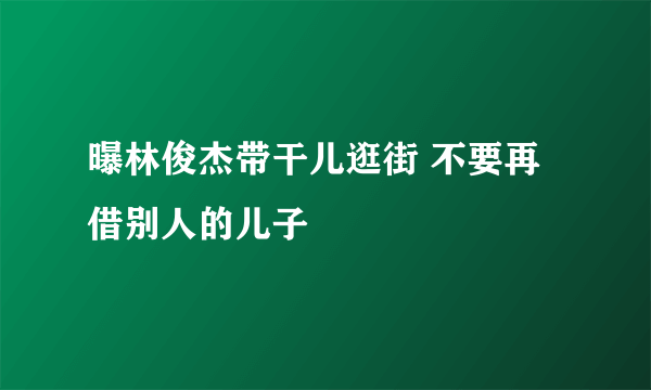 曝林俊杰带干儿逛街 不要再借别人的儿子