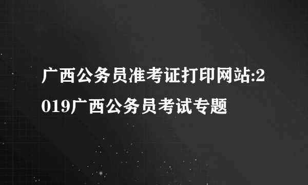 广西公务员准考证打印网站:2019广西公务员考试专题