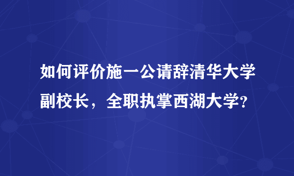 如何评价施一公请辞清华大学副校长，全职执掌西湖大学？