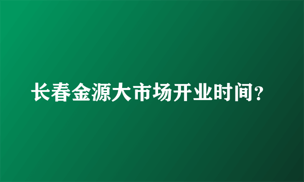 长春金源大市场开业时间？