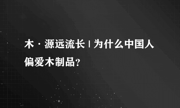 木·源远流长 | 为什么中国人偏爱木制品？