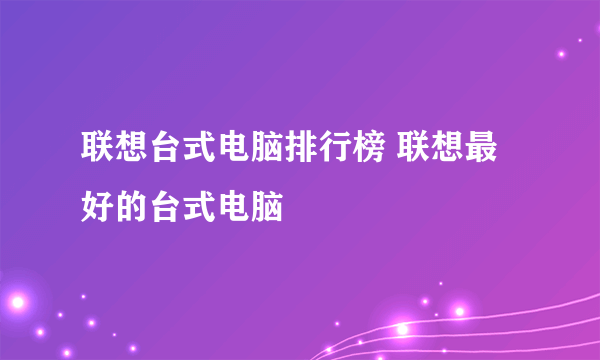 联想台式电脑排行榜 联想最好的台式电脑