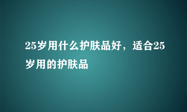 25岁用什么护肤品好，适合25岁用的护肤品