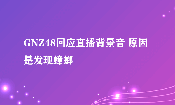 GNZ48回应直播背景音 原因是发现蟑螂