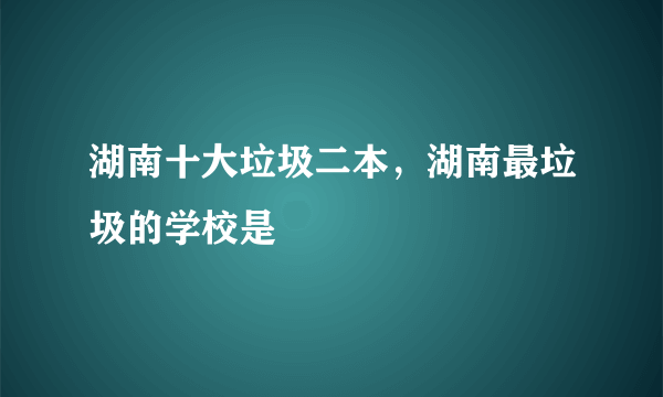 湖南十大垃圾二本，湖南最垃圾的学校是