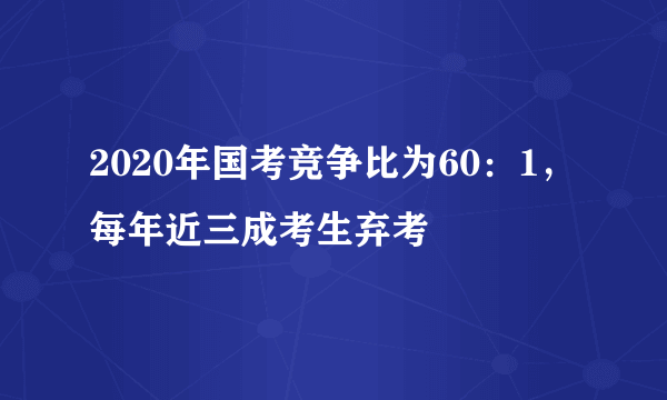 2020年国考竞争比为60：1，每年近三成考生弃考