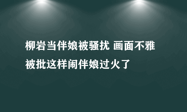 柳岩当伴娘被骚扰 画面不雅被批这样闹伴娘过火了