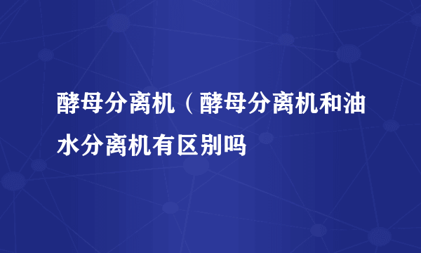 酵母分离机（酵母分离机和油水分离机有区别吗