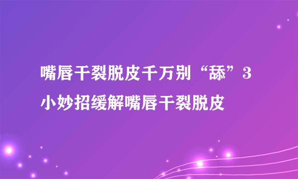 嘴唇干裂脱皮千万别“舔”3小妙招缓解嘴唇干裂脱皮