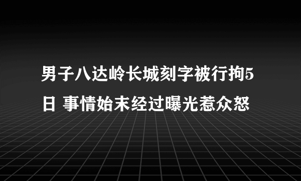 男子八达岭长城刻字被行拘5日 事情始末经过曝光惹众怒