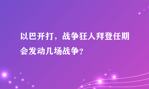 以巴开打，战争狂人拜登任期会发动几场战争？