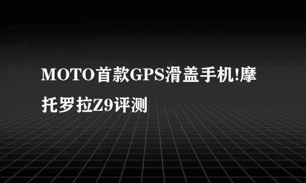 MOTO首款GPS滑盖手机!摩托罗拉Z9评测