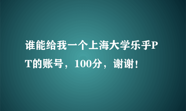 谁能给我一个上海大学乐乎PT的账号，100分，谢谢！