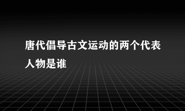 唐代倡导古文运动的两个代表人物是谁