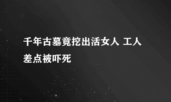 千年古墓竟挖出活女人 工人差点被吓死