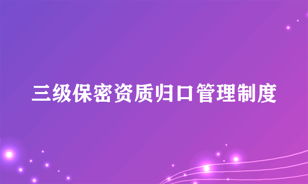 三级保密资质归口管理制度