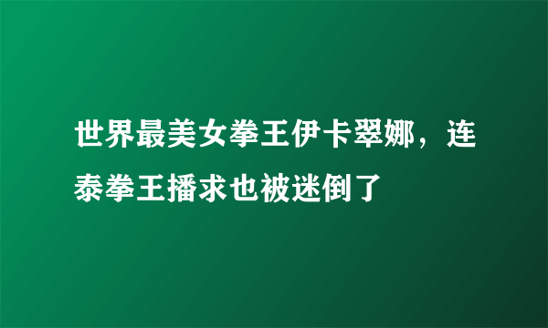 世界最美女拳王伊卡翠娜，连泰拳王播求也被迷倒了 